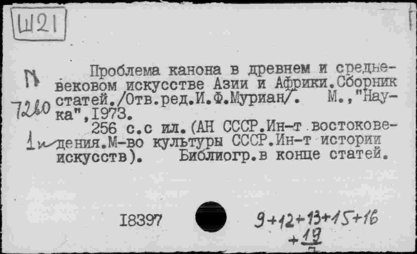 ﻿Ш2Л
тч Проблема канона в древнем и средне-вековом искусстве Азии и Африки.Сборник -, о л статей./Отв.ред.И.Ф.Муриан/.	М. ,"Нау-
7^ка’’,1973.
256 с.с ил.(АН СССР.Ин-т востокове-
1 падения. М-во культуры СССР.Ин-т истории искусств). Библиогр.в конце статей.
18397
